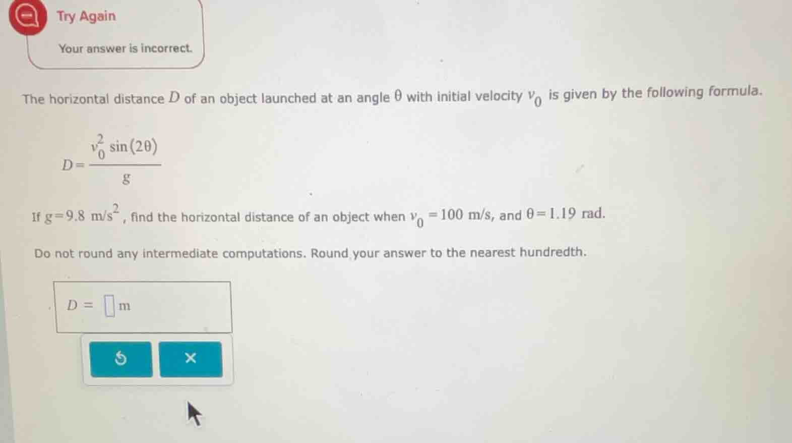 the horizontal distance $d$ of an object launched at an angle $\\theta$ with initial velocity $v_0$ is given by the following formula.\n\n$$d = \\frac{v_0^2 \\sin(2\\theta)}{g}$$\n\nif $g = 9.8 \\text{ m/s}^2$, find the horizontal distance of an object when $v_0 = 100 \\text{ m/s}$, and $\\theta = 1.19 \\text{ rad}$.\n\ndo not round any intermediate computations. round your answer to the nearest hundredth.\n\n$d = \\square \\text{ m}$
