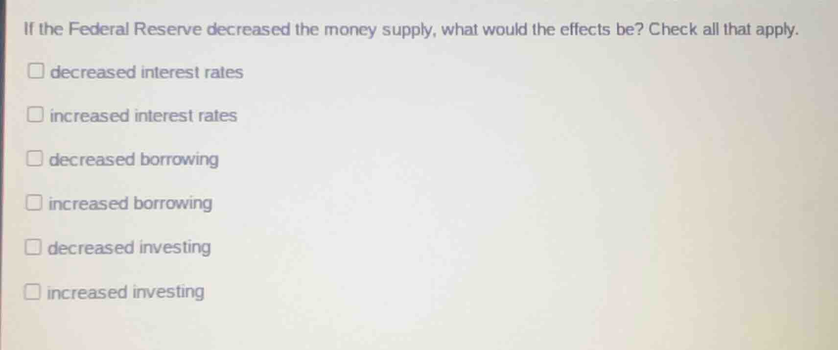 if the federal reserve decreased the money supply, what would the effects be? check all that apply.\n\ndecreased interest rates\nincreased interest rates\ndecreased borrowing\nincreased borrowing\ndecreased investing\nincreased investing