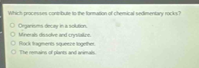 which processes contribute to the formation of chemical sedimentary rocks?\n\norganisms decay in a solution.\nminerals dissolve and crystallize.\nrock fragments squeeze together.\nthe remains of plants and animals.