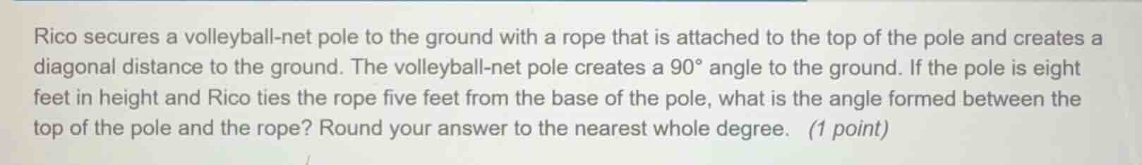 rico secures a volleyball-net pole to the ground with a rope that is attached to the top of the pole and creates a diagonal distance to the ground. the volleyball-net pole creates a $90^{\\circ}$ angle to the ground. if the pole is eight feet in height and rico ties the rope five feet from the base of the pole, what is the angle formed between the top of the pole and the rope? round your answer to the nearest whole degree. (1 point)