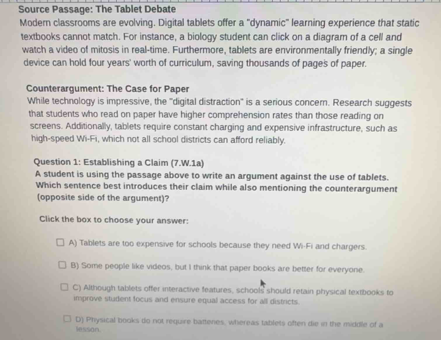 source passage: the tablet debate\nmodern classrooms are evolving. digital tablets offer a \dynamic\ learning experience that static textbooks cannot match. for instance, a biology student can click on a diagram of a cell and watch a video of mitosis in real-time. furthermore, tablets are environmentally friendly; a single device can hold four years worth of curriculum, saving thousands of pages of paper.\n\ncounterargument: the case for paper\nwhile technology is impressive, the \digital distraction\ is a serious concern. research suggests that students who read on paper have higher comprehension rates than those reading on screens. additionally, tablets require constant charging and expensive infrastructure, such as high-speed wi-fi, which not all school districts can afford reliably.\n\nquestion 1: establishing a claim (7.w.1a)\na student is using the passage above to write an argument against the use of tablets. which sentence best introduces their claim while also mentioning the counterargument (opposite side of the argument)?\n\nclick the box to choose your answer:\n\na) tablets are too expensive for schools because they need wi-fi and chargers.\nb) some people like videos, but i think that paper books are better for everyone.\nc) although tablets offer interactive features, schools should retain physical textbooks to improve student focus and ensure equal access for all districts.\nd) physical books do not require batteries, whereas tablets often die in the middle of a lesson.