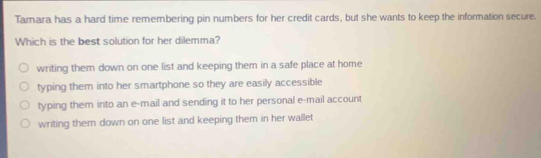 tamara has a hard time remembering pin numbers for her credit cards, but she wants to keep the information secure.\n\nwhich is the best solution for her dilemma?\n\nwriting them down on one list and keeping them in a safe place at home\ntyping them into her smartphone so they are easily accessible\ntyping them into an e-mail and sending it to her personal e-mail account\nwriting them down on one list and keeping them in her wallet