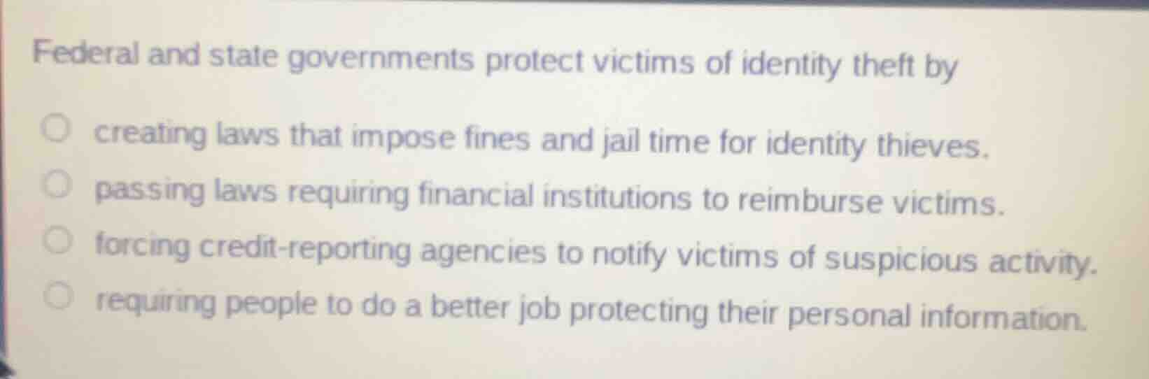 federal and state governments protect victims of identity theft by\n\ncreating laws that impose fines and jail time for identity thieves.\npassing laws requiring financial institutions to reimburse victims.\nforcing credit-reporting agencies to notify victims of suspicious activity.\nrequiring people to do a better job protecting their personal information.