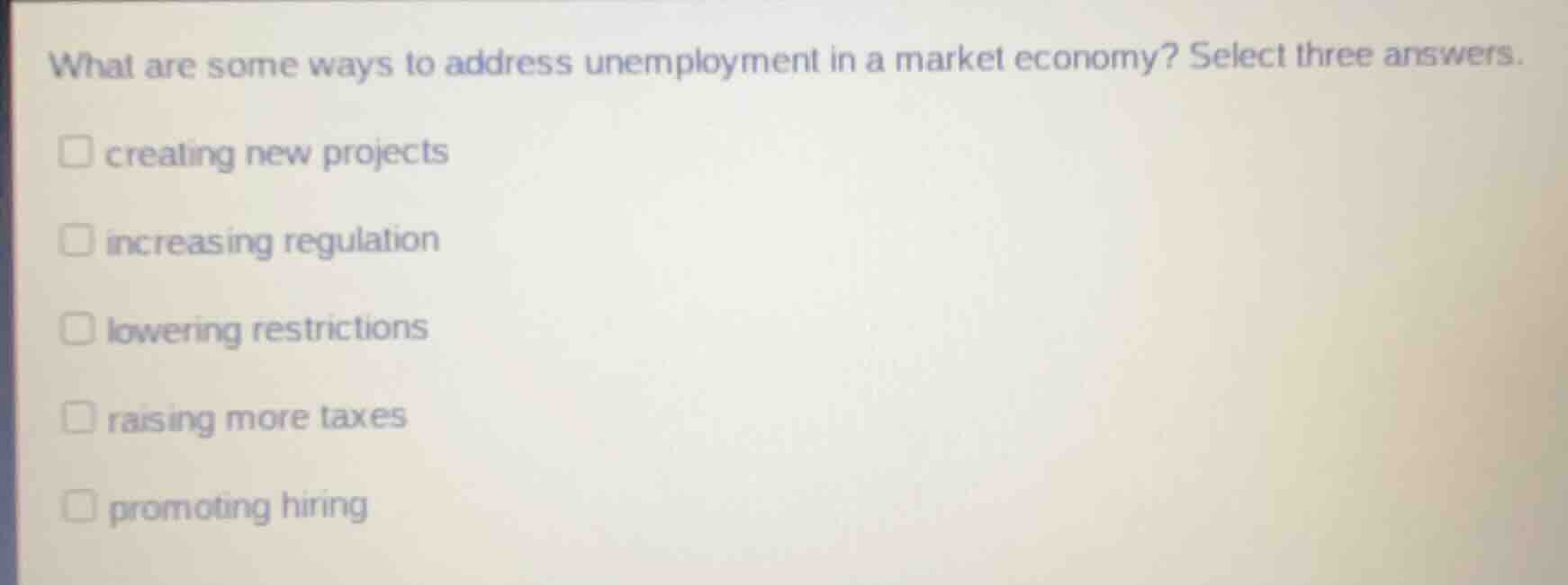 what are some ways to address unemployment in a market economy? select three answers.\n\ncreating new projects\nincreasing regulation\nlowering restrictions\nraising more taxes\npromoting hiring