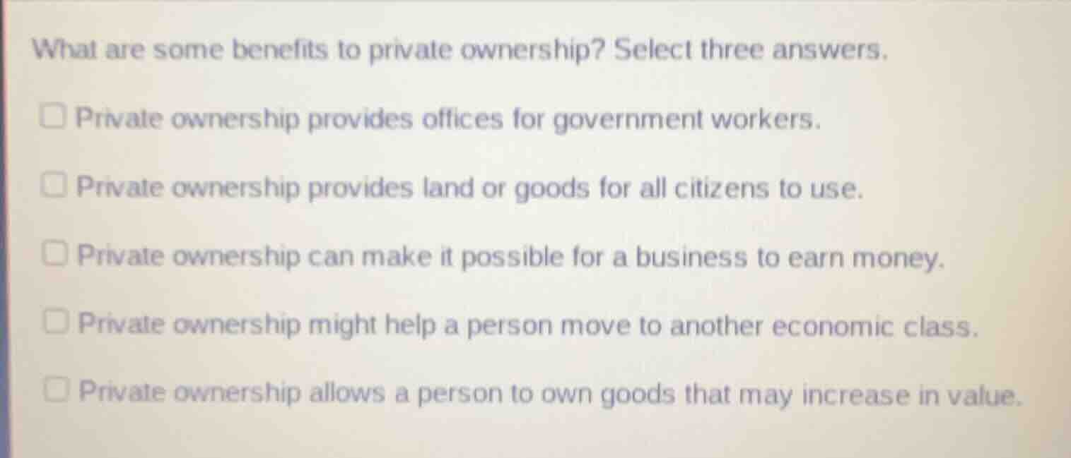 what are some benefits to private ownership? select three answers.\n\nprivate ownership provides offices for government workers.\nprivate ownership provides land or goods for all citizens to use.\nprivate ownership can make it possible for a business to earn money.\nprivate ownership might help a person move to another economic class.\nprivate ownership allows a person to own goods that may increase in value.