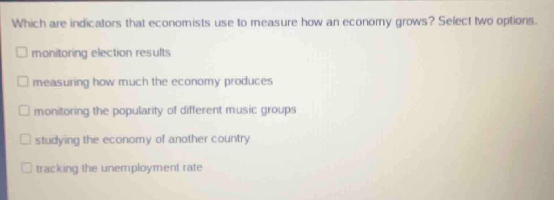 which are indicators that economists use to measure how an economy grows? select two options.\n\nmonitoring election results\nmeasuring how much the economy produces\nmonitoring the popularity of different music groups\nstudying the economy of another country\ntracking the unemployment rate