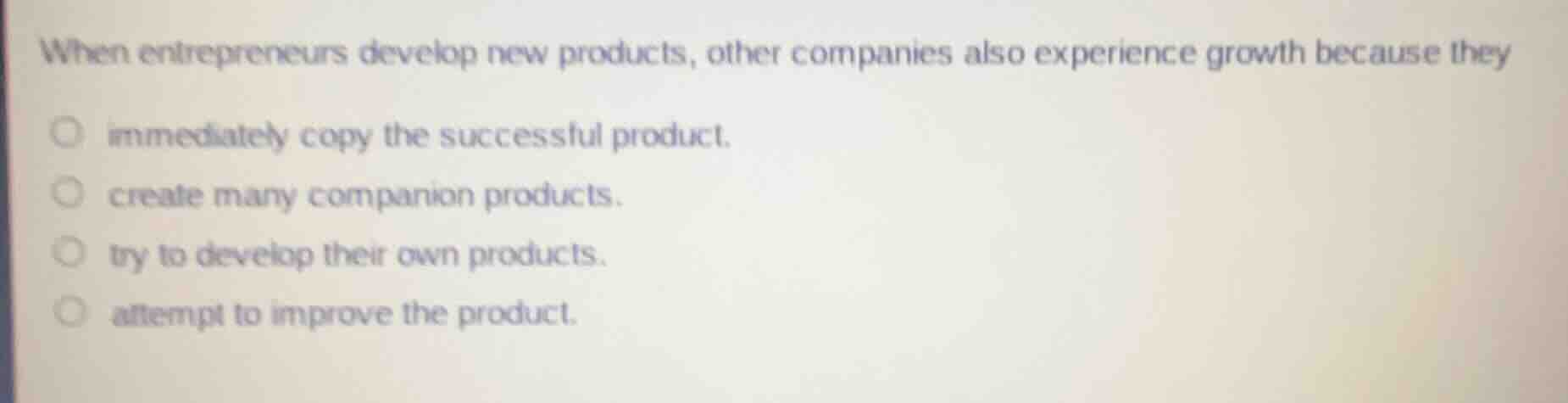 when entrepreneurs develop new products, other companies also experience growth because they\n\nimmediately copy the successful product.\ncreate many companion products.\ntry to develop their own products.\nattempt to improve the product.