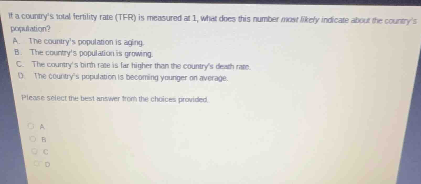 if a countrys total fertility rate (tfr) is measured at 1, what does this number most likely indicate about the countrys population?\na. the countrys population is aging.\nb. the countrys population is growing.\nc. the countrys birth rate is far higher than the countrys death rate.\nd. the countrys population is becoming younger on average.\n\nplease select the best answer from the choices provided.