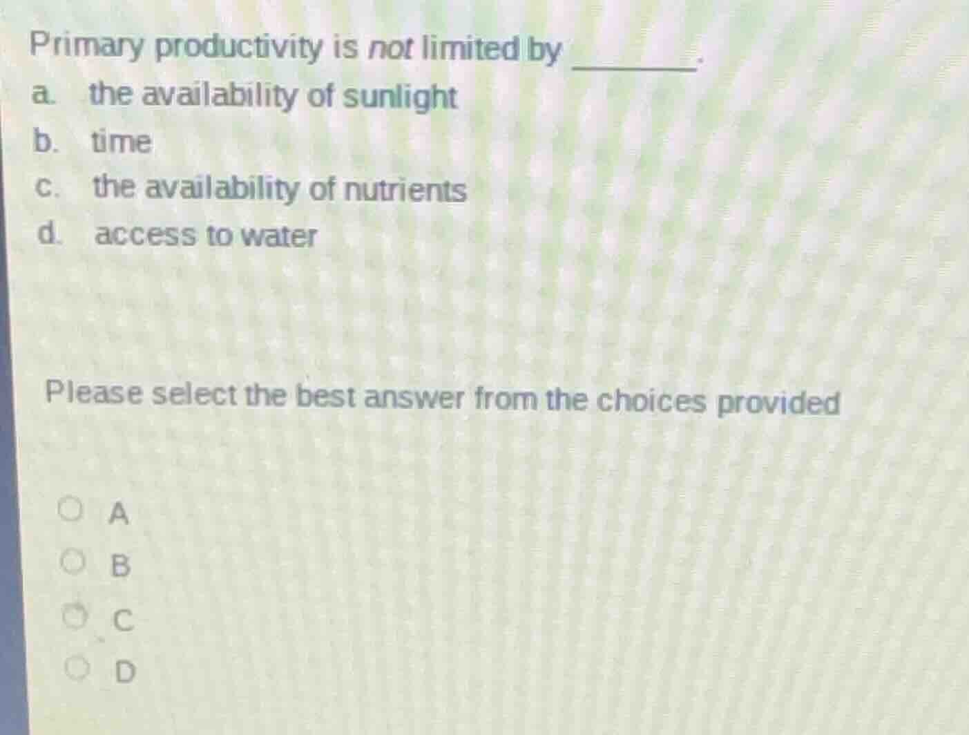 primary productivity is not limited by ______.\na. the availability of sunlight\nb. time\nc. the availability of nutrients\nd. access to water\n\nplease select the best answer from the choices provided\na\nb\nc\nd