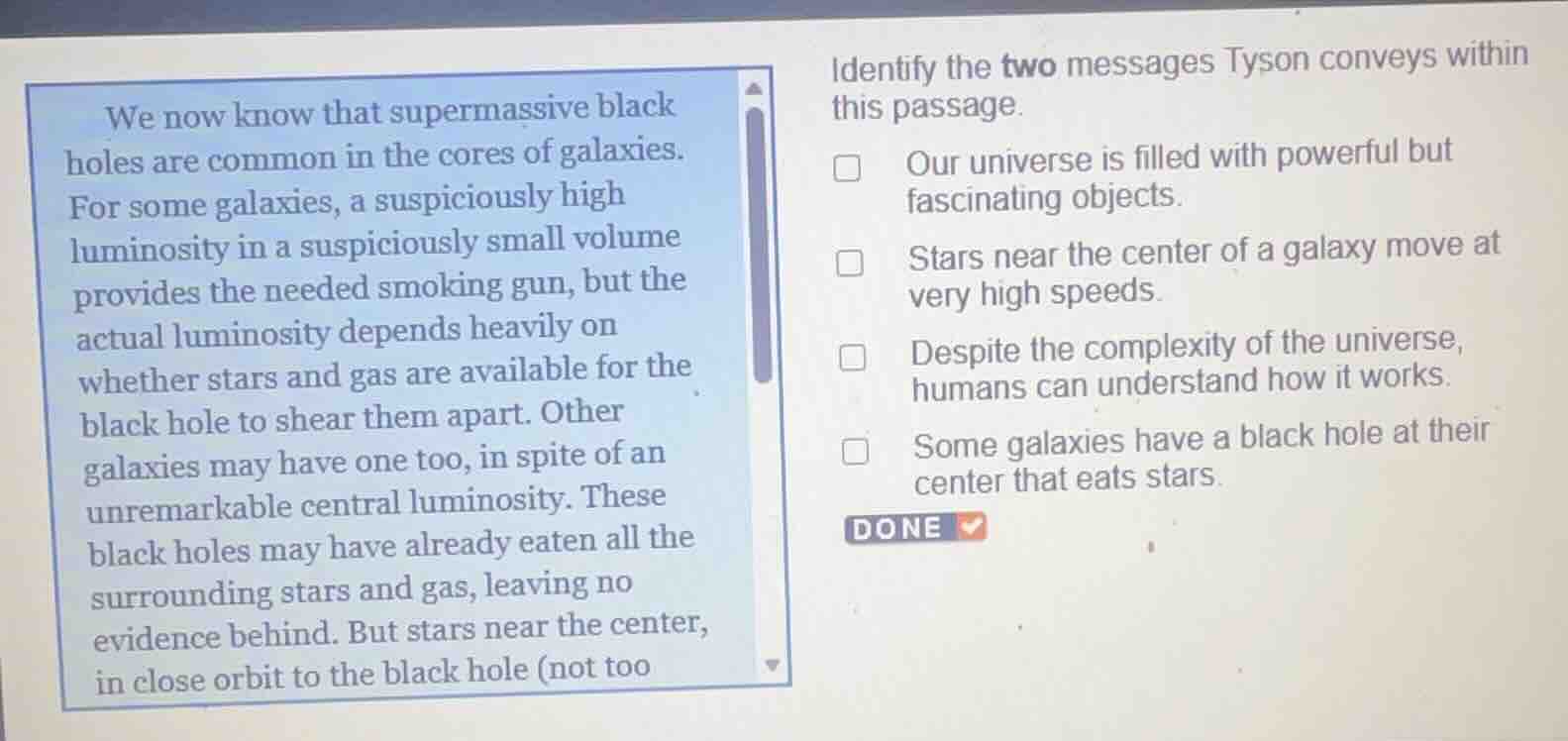 we now know that supermassive black holes are common in the cores of galaxies. for some galaxies, a suspiciously high luminosity in a suspiciously small volume provides the needed smoking gun, but the actual luminosity depends heavily on whether stars and gas are available for the black hole to shear them apart. other galaxies may have one too, in spite of an unremarkable central luminosity. these black holes may have already eaten all the surrounding stars and gas, leaving no evidence behind. but stars near the center, in close orbit to the black hole (not too\n\nidentify the two messages tyson conveys within this passage.\n- our universe is filled with powerful but fascinating objects.\n- stars near the center of a galaxy move at very high speeds.\n- despite the complexity of the universe, humans can understand how it works.\n- some galaxies have a black hole at their center that eats stars.