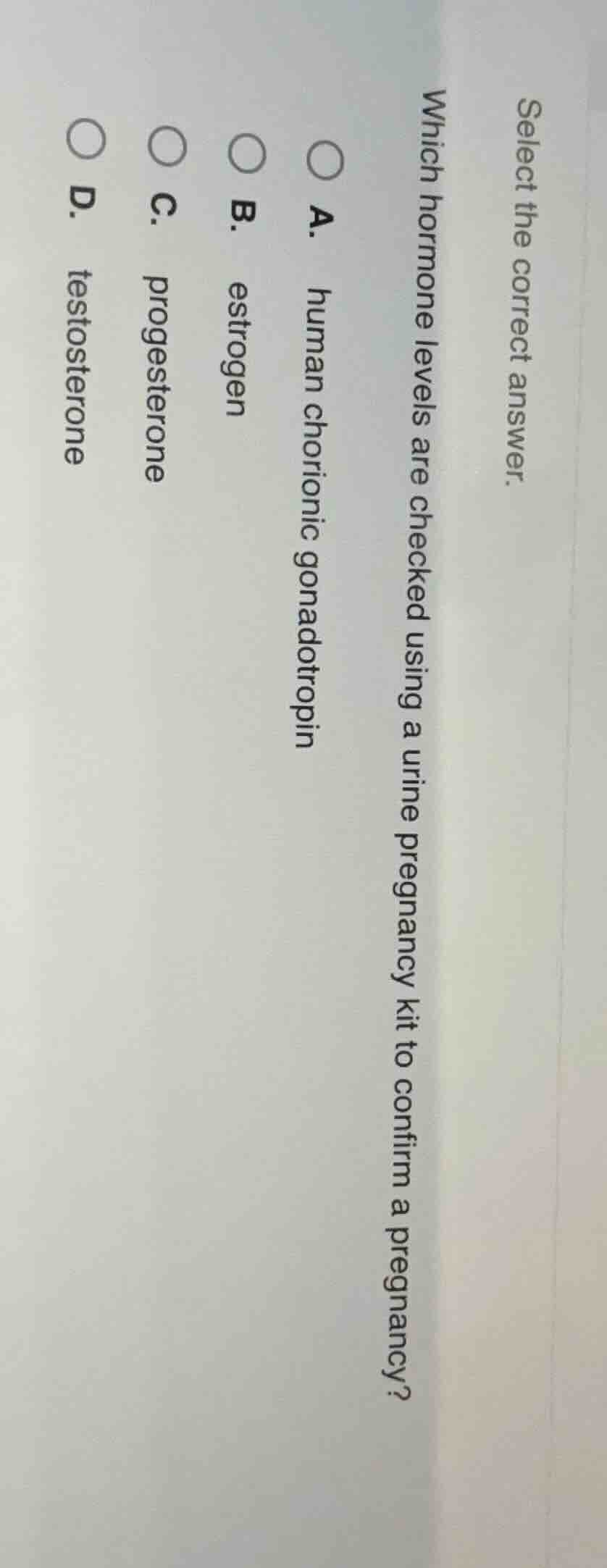 select the correct answer.\nwhich hormone levels are checked using a urine pregnancy kit to confirm a pregnancy?\na. human chorionic gonadotropin\nb. estrogen\nc. progesterone\nd. testosterone