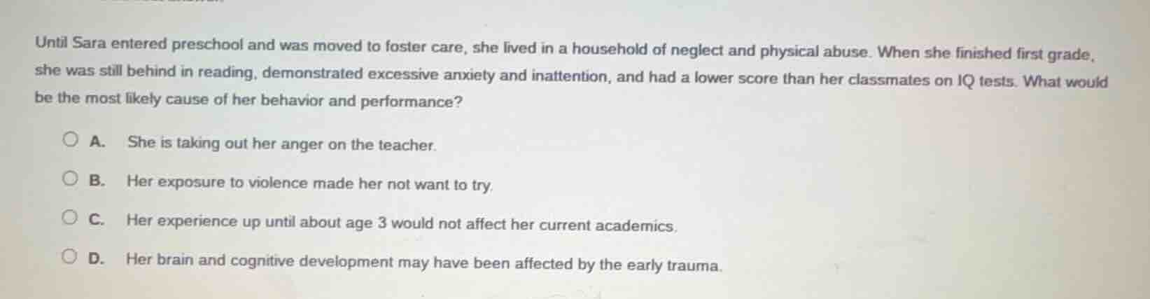 until sara entered preschool and was moved to foster care, she lived in a household of neglect and physical abuse. when she finished first grade, she was still behind in reading, demonstrated excessive anxiety and inattention, and had a lower score than her classmates on iq tests. what would be the most likely cause of her behavior and performance?\n\na. she is taking out her anger on the teacher.\nb. her exposure to violence made her not want to try.\nc. her experience up until about age 3 would not affect her current academics.\nd. her brain and cognitive development may have been affected by the early trauma.
