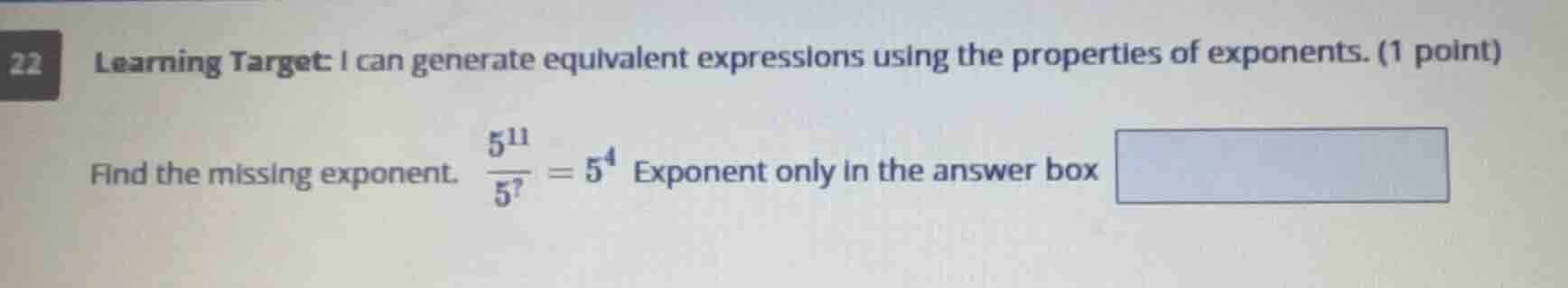 22 learning target: i can generate equivalent expressions using the properties of exponents. (1 point)\n\nfind the missing exponent. $\\frac{5^{11}}{5^{?}} = 5^{4}$ exponent only in the answer box