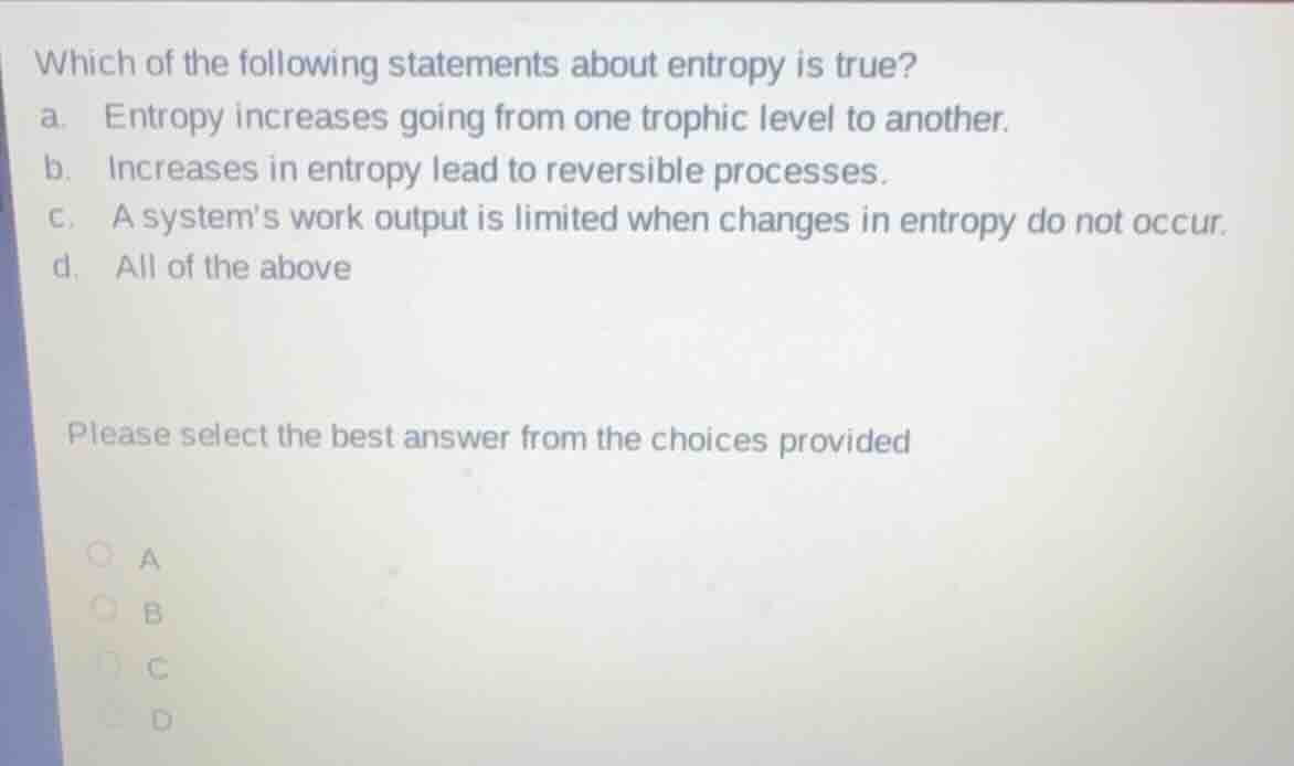 which of the following statements about entropy is true?\na. entropy increases going from one trophic level to another.\nb. increases in entropy lead to reversible processes.\nc. a systems work output is limited when changes in entropy do not occur.\nd. all of the above\n\nplease select the best answer from the choices provided\na\nb\nc\nd