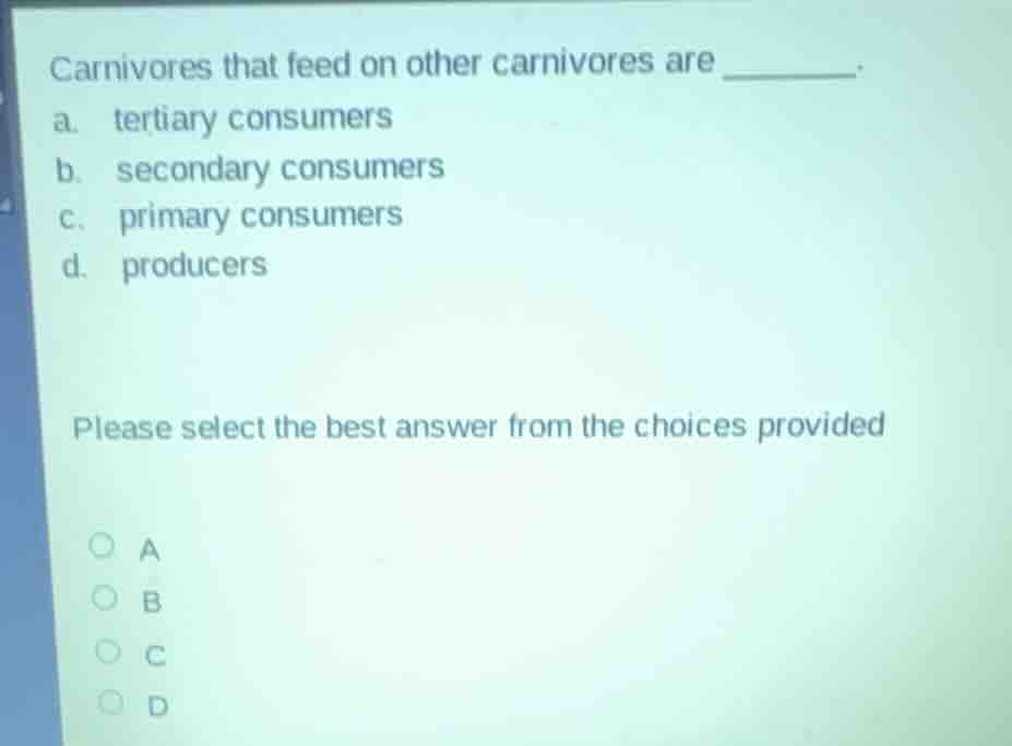 carnivores that feed on other carnivores are ______.\na. tertiary consumers\nb. secondary consumers\nc. primary consumers\nd. producers\n\nplease select the best answer from the choices provided\na\nb\nc\nd