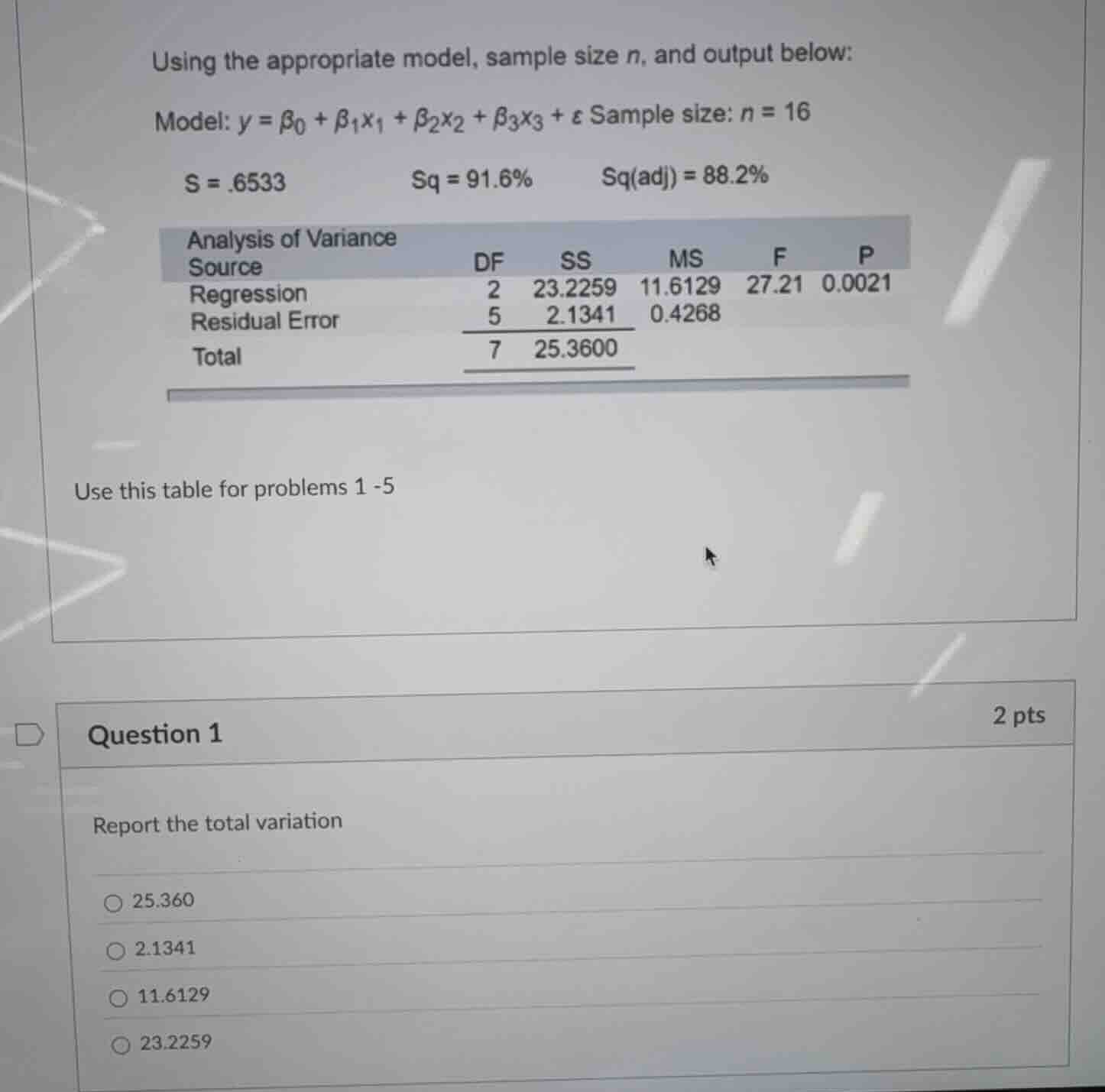 using the appropriate model, sample size $n$, and output below:\n\nmodel: $y = \\beta_0 + \\beta_1 x_1 + \\beta_2 x_2 + \\beta_3 x_3 + \\epsilon$ sample size: $n = 16$\n\n$s = .6533$ $sq = 91.6\\%$ $sq(adj) = 88.2\\%$\n\nanalysis of variance\nsource df ss ms f p\nregression 2 23.2259 11.6129 27.21 0.0021\nresidual error 5 2.1341 0.4268\ntotal 7 25.3600\n\nuse this table for problems 1 -5\n\nquestion 1\nreport the total variation\n\n25.360\n2.1341\n11.6129\n23.2259