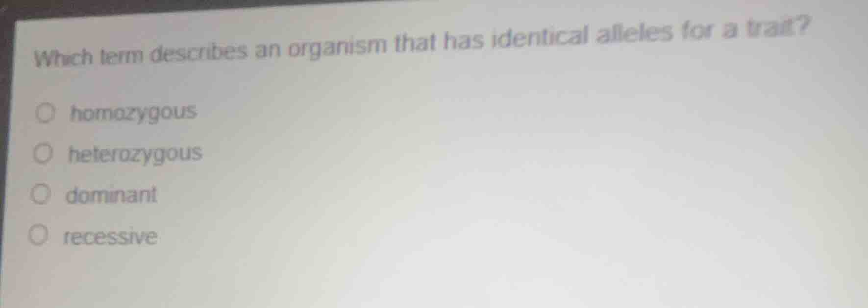 which term describes an organism that has identical alleles for a trait?\n\nhomozygous\nheterozygous\ndominant\nrecessive