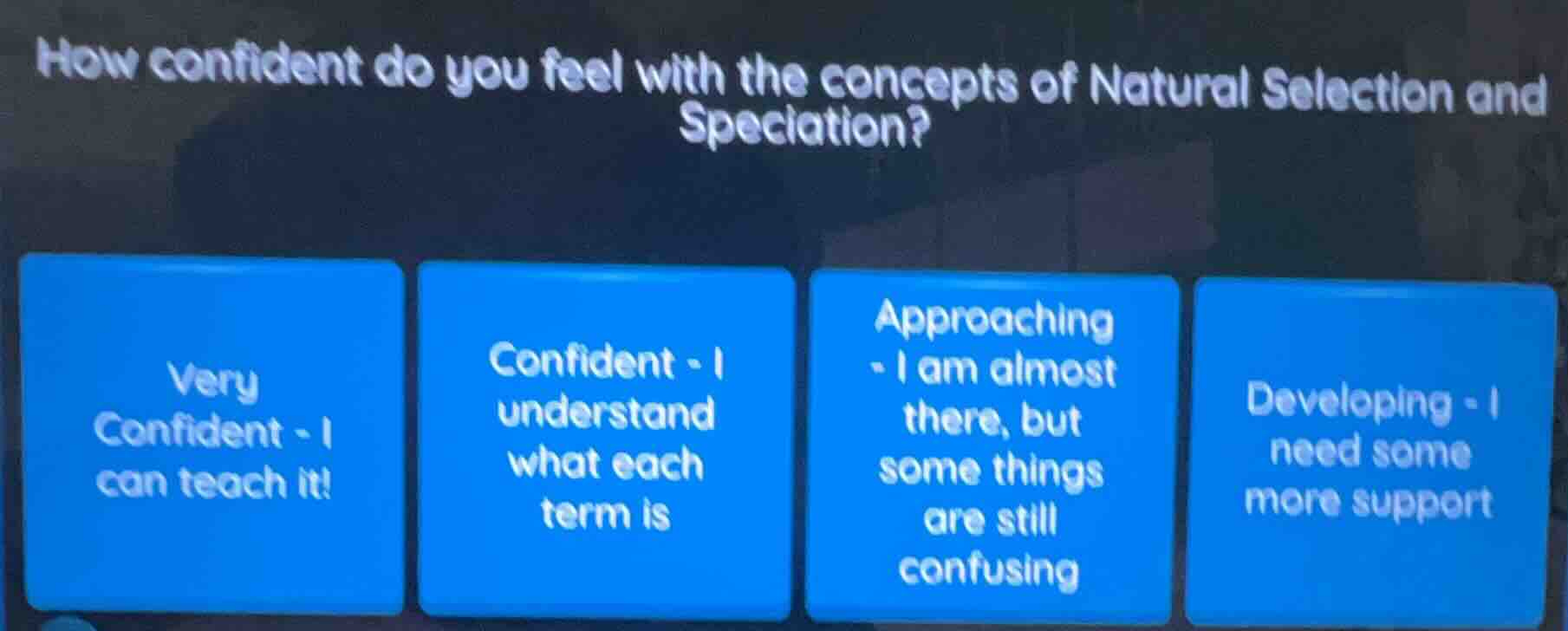 how confident do you feel with the concepts of natural selection and speciation?\n\nvery confident - i can teach it!\nconfident - i understand what each term is\napproaching - i am almost there, but some things are still confusing\ndeveloping - i need some more support