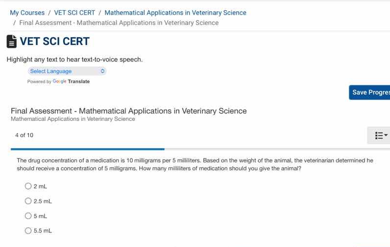 final assessment - mathematical applications in veterinary science\nmathematical applications in veterinary science\n4 of 10\nthe drug concentration of a medication is 10 milligrams per 5 milliliters. based on the weight of the animal, the veterinarian determined he should receive a concentration of 5 milligrams. how many milliliters of medication should you give the animal?\n2 ml\n2.5 ml\n5 ml\n5.5 ml