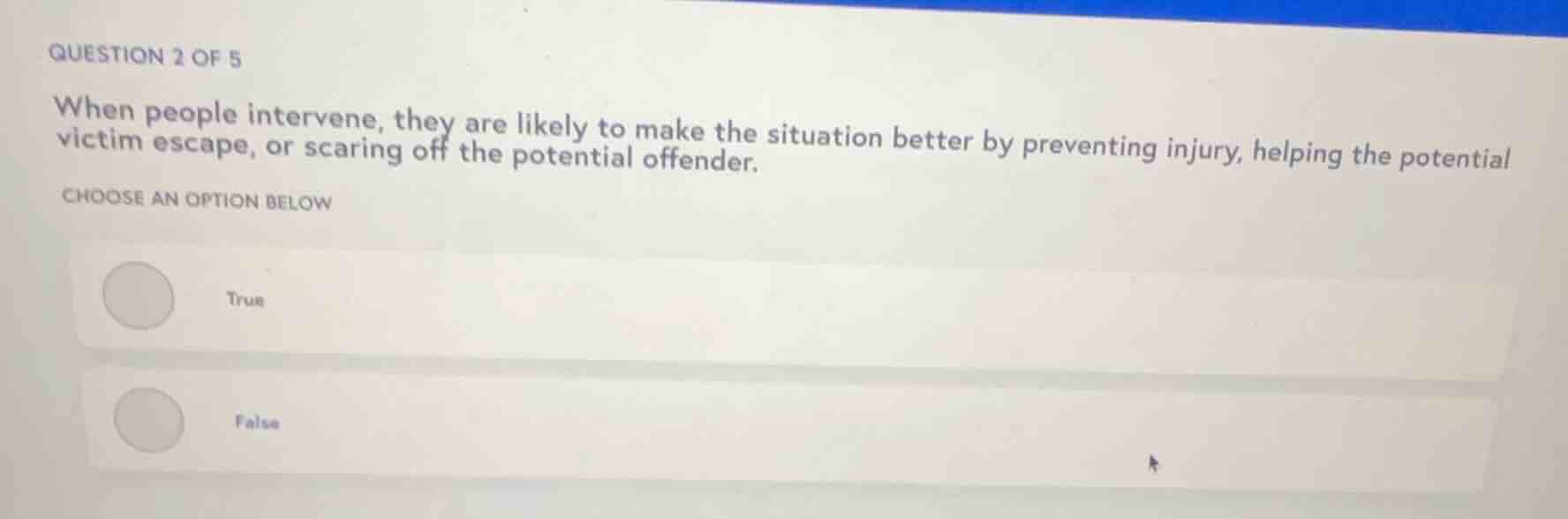 question 2 of 5\n\nwhen people intervene, they are likely to make the situation better by preventing injury, helping the potential victim escape, or scaring off the potential offender.\n\nchoose an option below\n\ntrue\n\nfalse