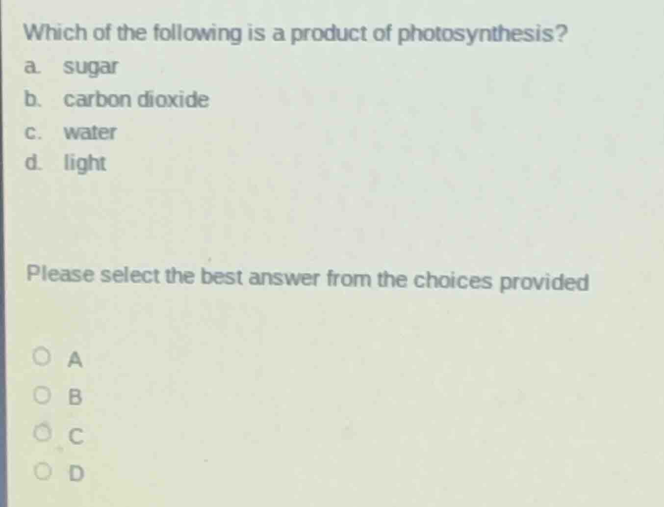which of the following is a product of photosynthesis?\na. sugar\nb. carbon dioxide\nc. water\nd. light\n\nplease select the best answer from the choices provided\na\nb\nc\nd