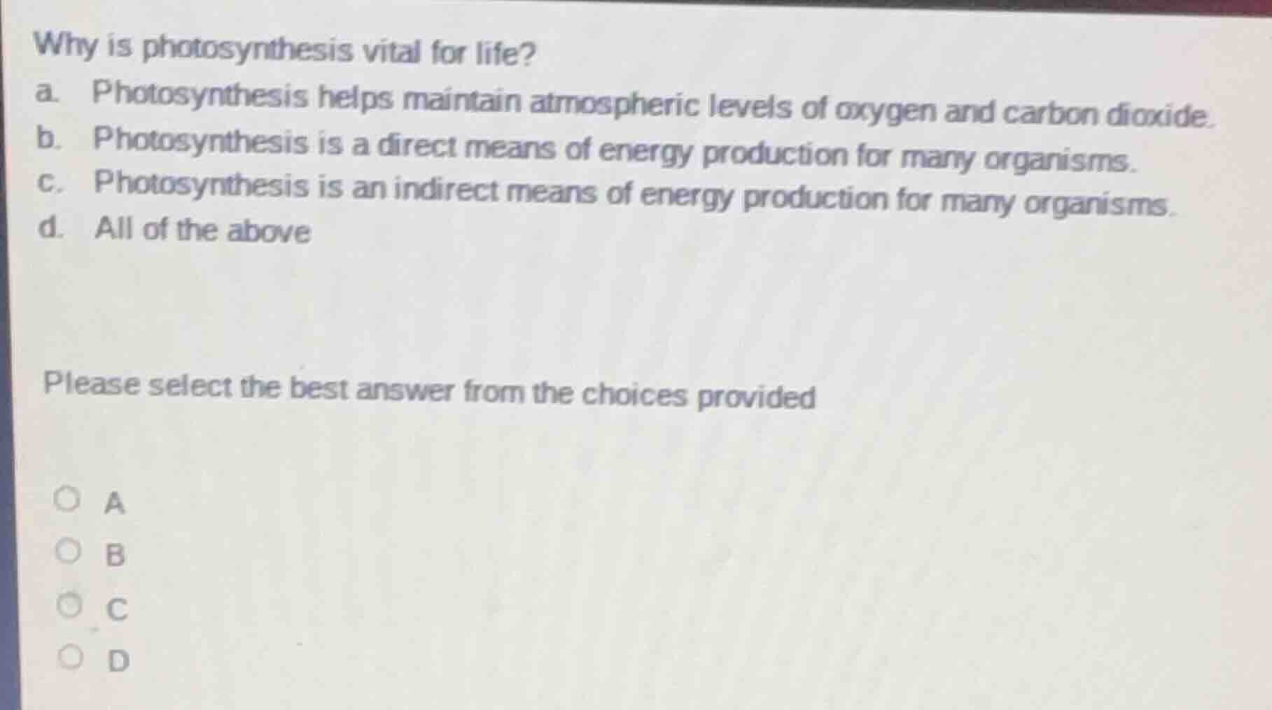 why is photosynthesis vital for life?\na. photosynthesis helps maintain atmospheric levels of oxygen and carbon dioxide.\nb. photosynthesis is a direct means of energy production for many organisms.\nc. photosynthesis is an indirect means of energy production for many organisms.\nd. all of the above\n\nplease select the best answer from the choices provided\na\nb\nc\nd