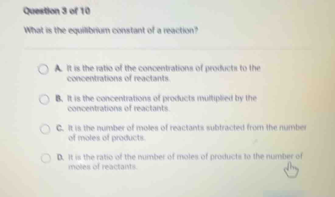 question 3 of 10\nwhat is the equilibrium constant of a reaction?\na. it is the ratio of the concentrations of products to the concentrations of reactants.\nb. it is the concentrations of products multiplied by the concentrations of reactants.\nc. it is the number of moles of reactants subtracted from the number of moles of products.\nd. it is the ratio of the number of moles of products to the number of moles of reactants.