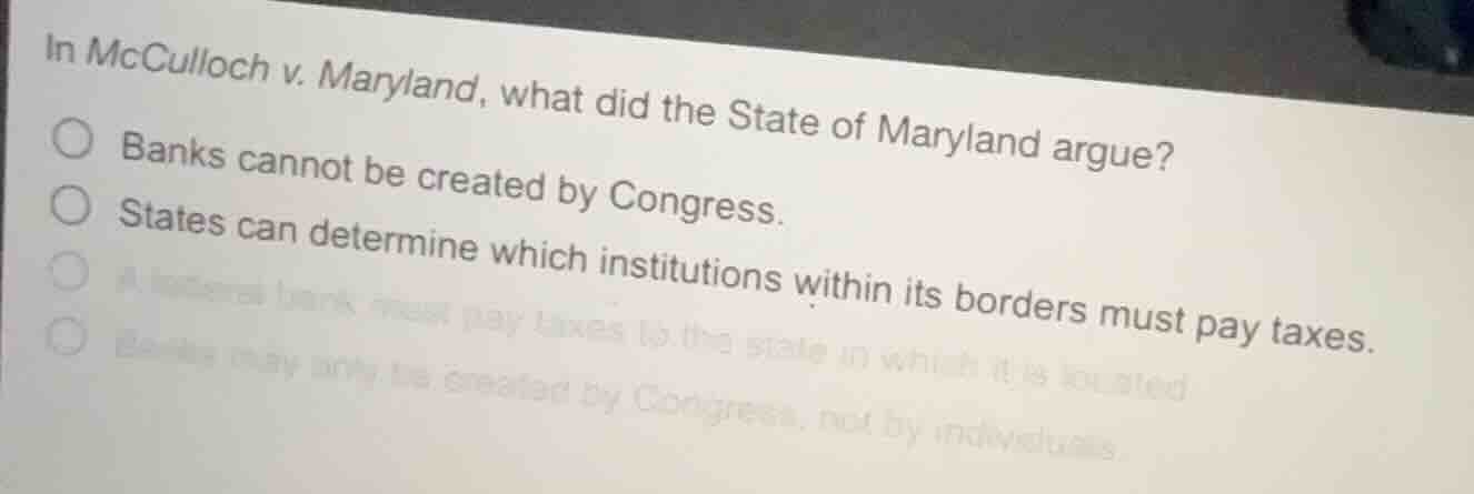 in mcculloch v. maryland, what did the state of maryland argue?\n\nbanks cannot be created by congress.\nstates can determine which institutions within its borders must pay taxes.\na federal bank must pay taxes to the state in which it is located.\nbanks may only be created by congress, not by individuals.