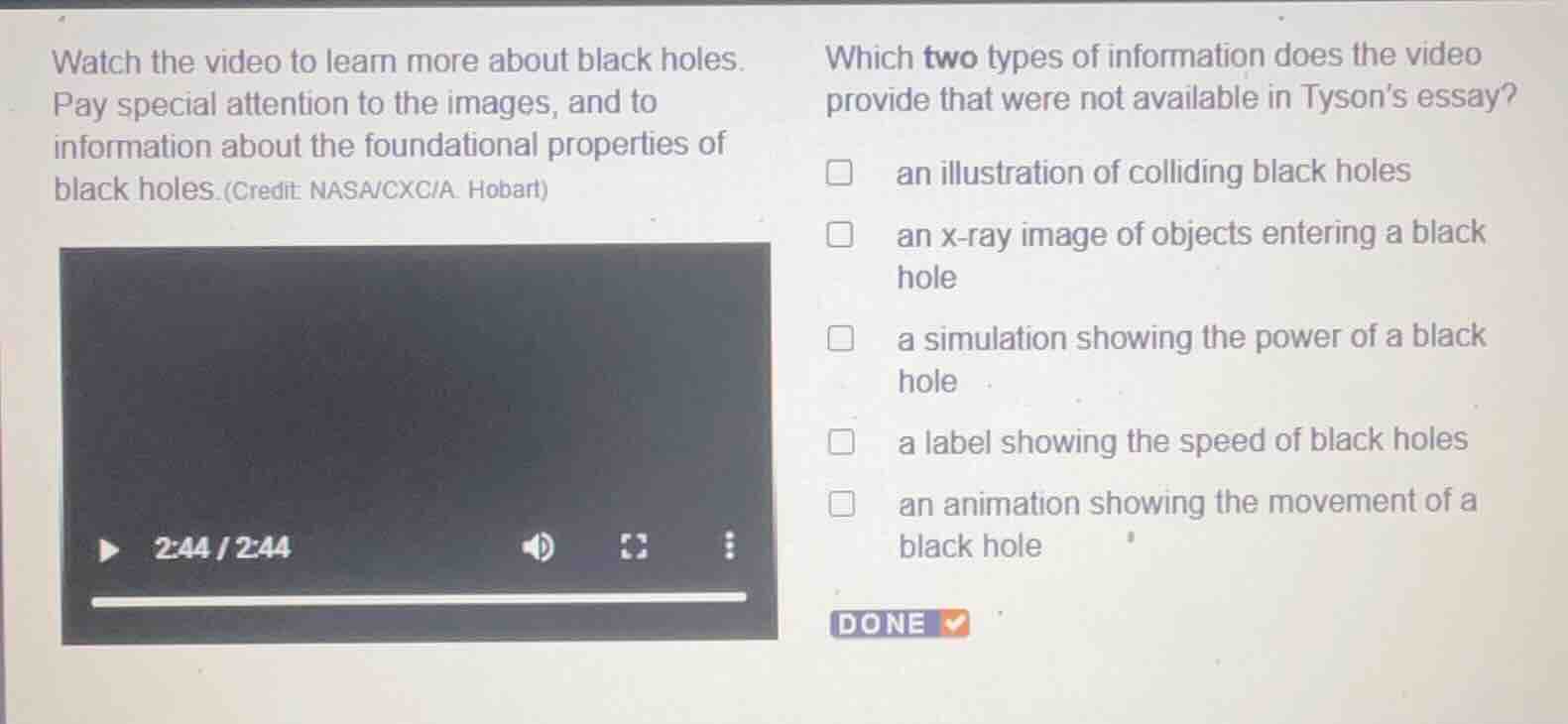watch the video to learn more about black holes. pay special attention to the images, and to information about the foundational properties of black holes. (credit: nasa/cxc/a. hobart)\n\nwhich two types of information does the video provide that were not available in tysons essay?\n\nan illustration of colliding black holes\nan x-ray image of objects entering a black hole\na simulation showing the power of a black hole\na label showing the speed of black holes\nan animation showing the movement of a black hole