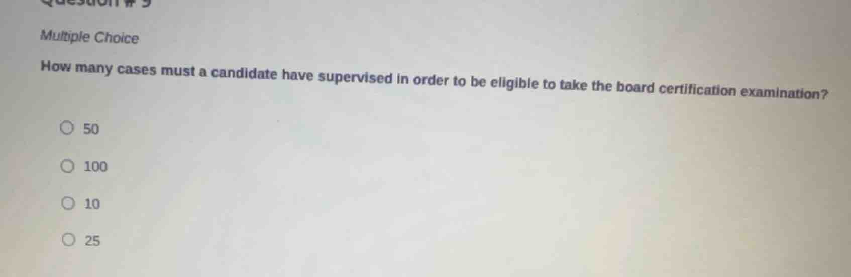 question # 9\n\nmultiple choice\n\nhow many cases must a candidate have supervised in order to be eligible to take the board certification examination?\n\n50\n\n100\n\n10\n\n25