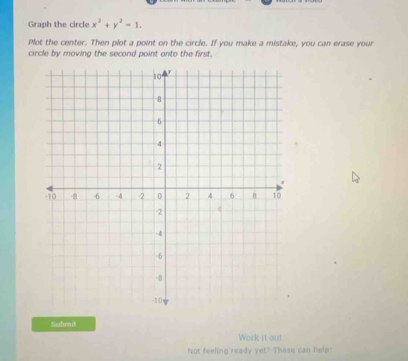 graph the circle $x^2 + y^2 = 1$.\n\nplot the center. then plot a point on the circle. if you make a mistake, you can erase your circle by moving the second point onto the first.