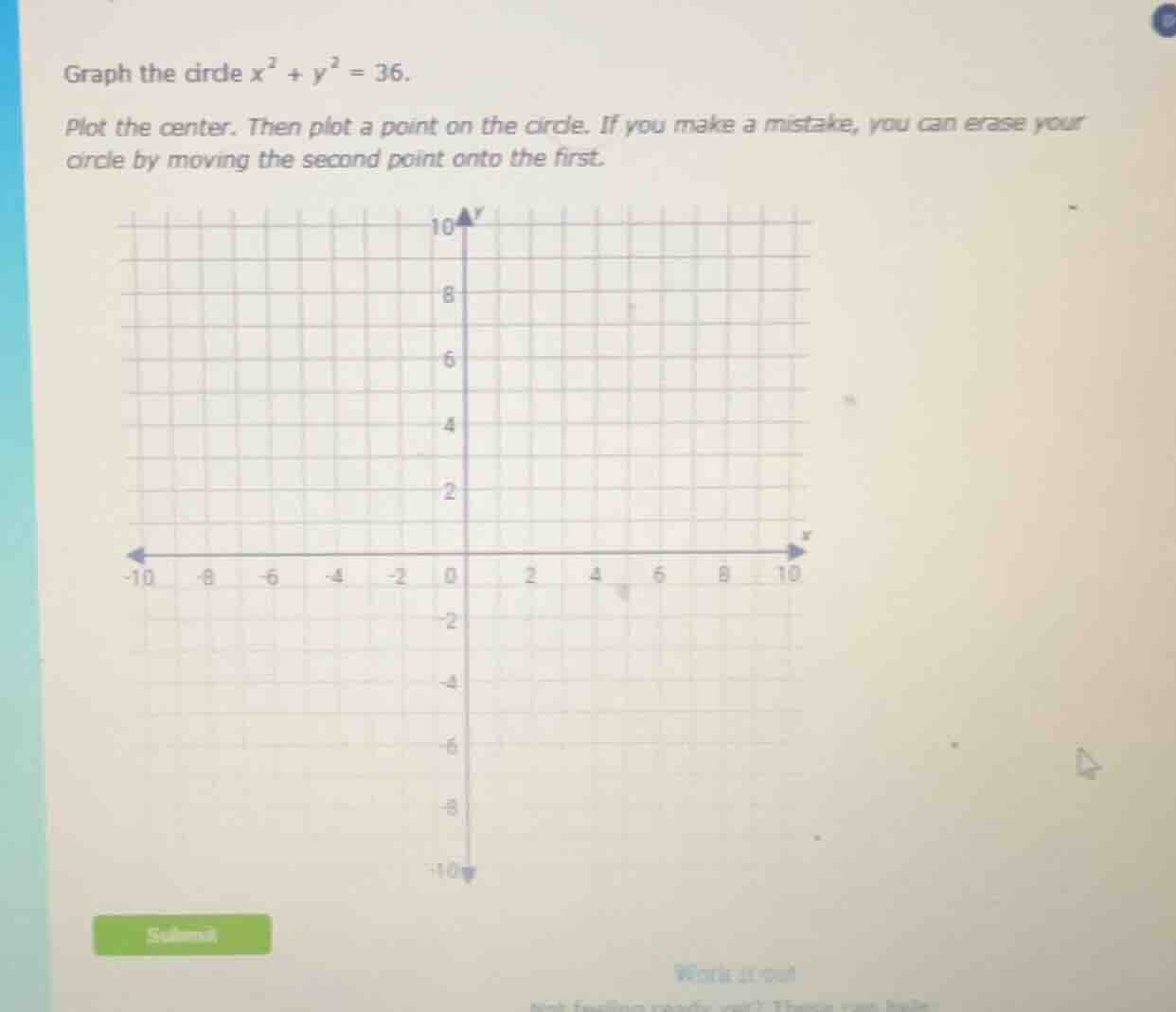graph the circle $x^2 + y^2 = 36$.\n\nplot the center. then plot a point on the circle. if you make a mistake, you can erase your circle by moving the second point onto the first.