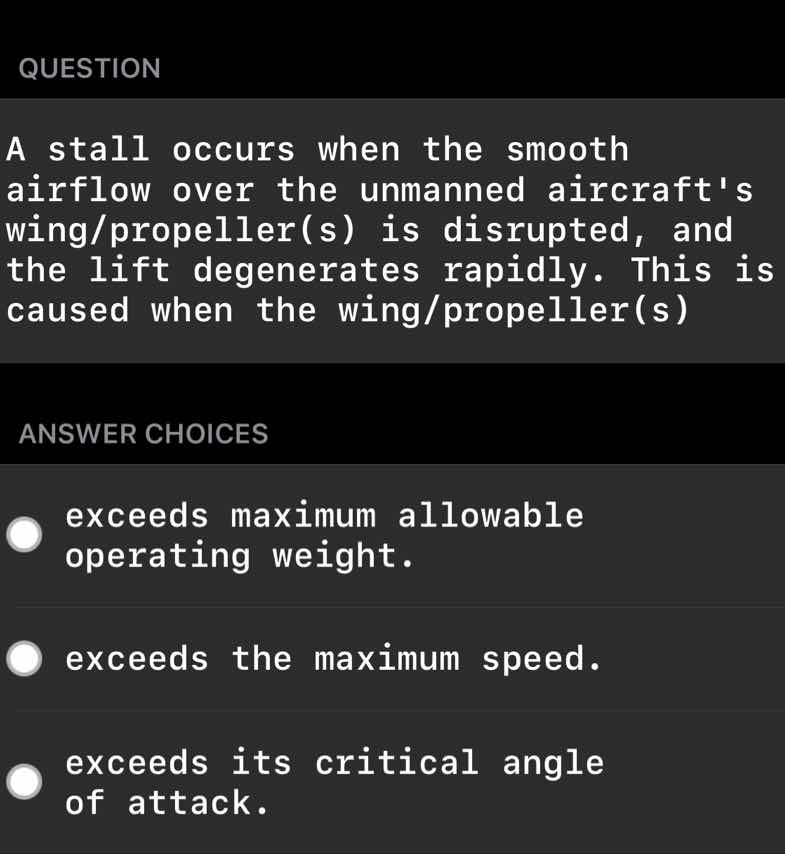 question\n\na stall occurs when the smooth airflow over the unmanned aircrafts wing/propeller(s) is disrupted, and the lift degenerates rapidly. this is caused when the wing/propeller(s)\n\nanswer choices\n\nexceeds maximum allowable operating weight.\n\nexceeds the maximum speed.\n\nexceeds its critical angle of attack.