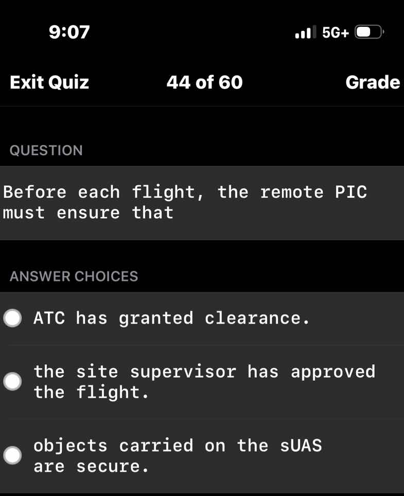 question\n\nbefore each flight, the remote pic must ensure that\n\nanswer choices\n\natc has granted clearance.\n\nthe site supervisor has approved the flight.\n\nobjects carried on the suas are secure.