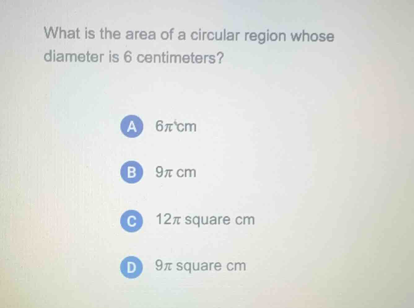 what is the area of a circular region whose diameter is 6 centimeters?\n\na $6\\pi$ cm\nb $9\\pi$ cm\nc $12\\pi$ square cm\nd $9\\pi$ square cm