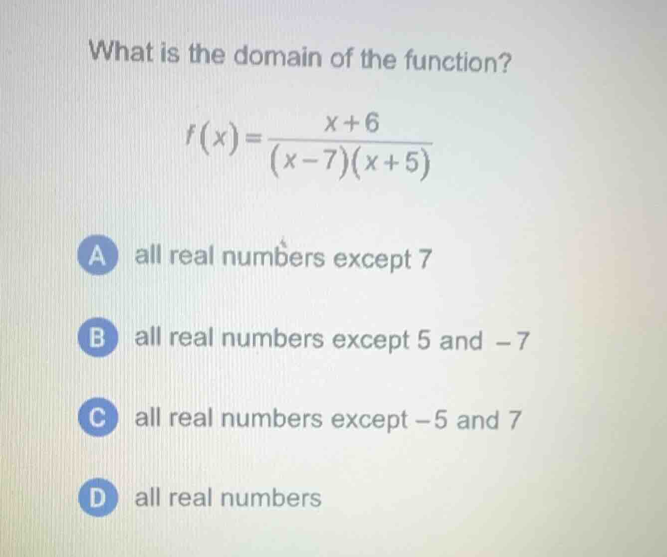 what is the domain of the function?\n$$f(x) = \\frac{x + 6}{(x - 7)(x + 5)}$$\na all real numbers except 7\nb all real numbers except 5 and -7\nc all real numbers except -5 and 7\nd all real numbers