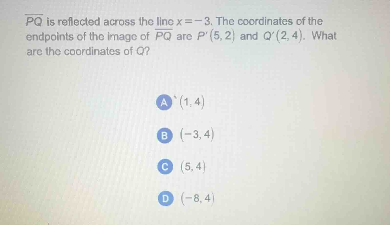 $\\overline{pq}$ is reflected across the line $x = -3$. the coordinates of the endpoints of the image of $\\overline{pq}$ are $p(5, 2)$ and $q(2, 4)$. what are the coordinates of $q$?\n\na $(1, 4)$\nb $(-3, 4)$\nc $(5, 4)$\nd $(-8, 4)$
