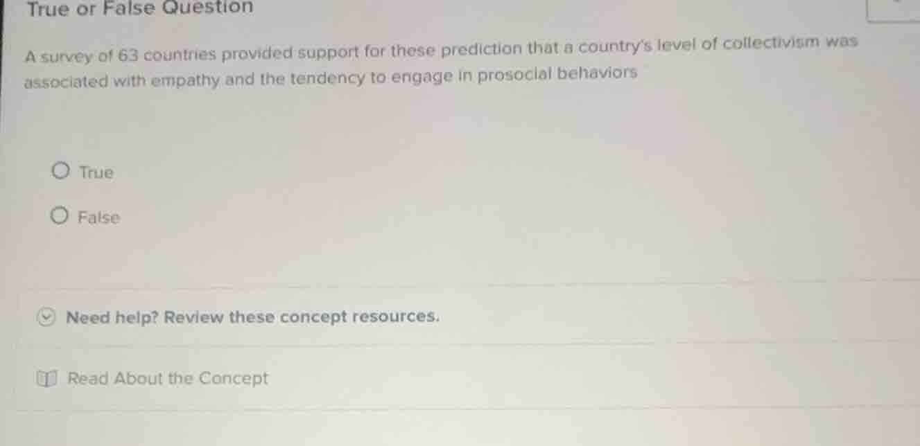 true or false question\n\na survey of 63 countries provided support for these prediction that a countrys level of collectivism was associated with empathy and the tendency to engage in prosocial behaviors\n\ntrue\nfalse
