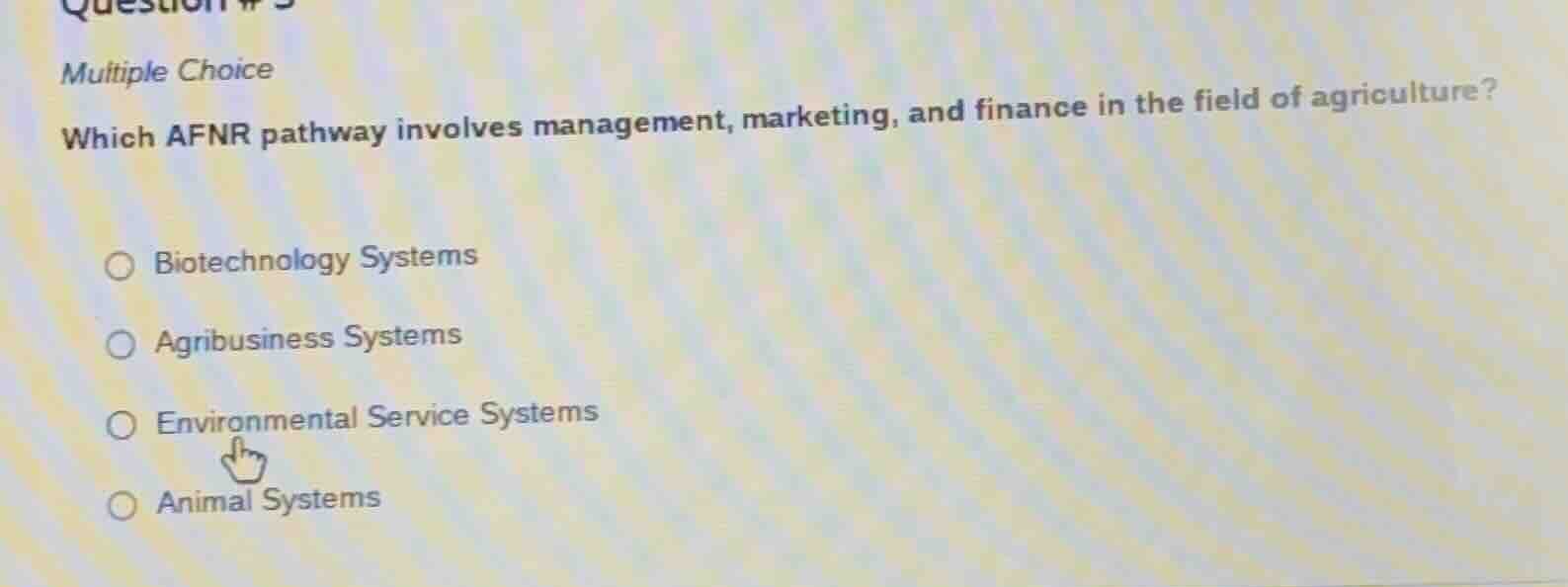 question # 5\nmultiple choice\nwhich afnr pathway involves management, marketing, and finance in the field of agriculture?\n\nbiotechnology systems\nagribusiness systems\nenvironmental service systems\nanimal systems