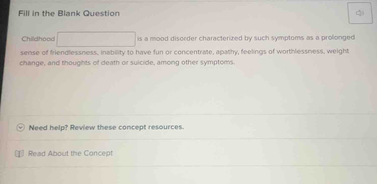 fill in the blank question\n\nchildhood is a mood disorder characterized by such symptoms as a prolonged sense of friendlessness, inability to have fun or concentrate, apathy, feelings of worthlessness, weight change, and thoughts of death or suicide, among other symptoms.