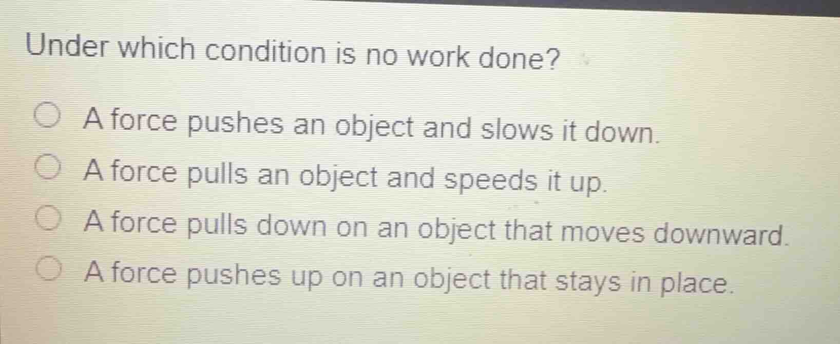 under which condition is no work done?\n\na force pushes an object and slows it down.\na force pulls an object and speeds it up.\na force pulls down on an object that moves downward.\na force pushes up on an object that stays in place.