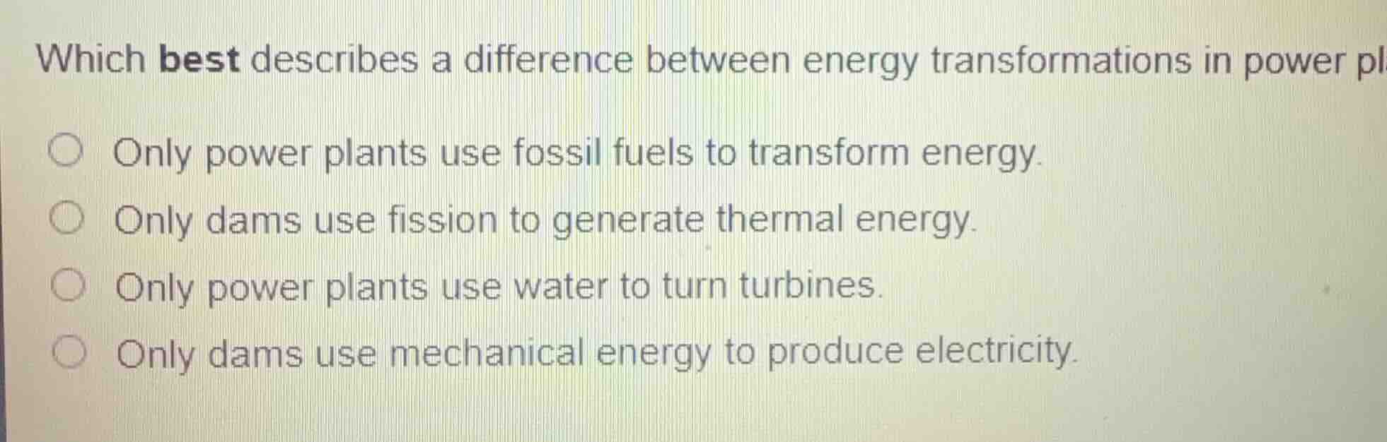 which best describes a difference between energy transformations in power plants and dams?\n\nonly power plants use fossil fuels to transform energy.\nonly dams use fission to generate thermal energy.\nonly power plants use water to turn turbines.\nonly dams use mechanical energy to produce electricity.