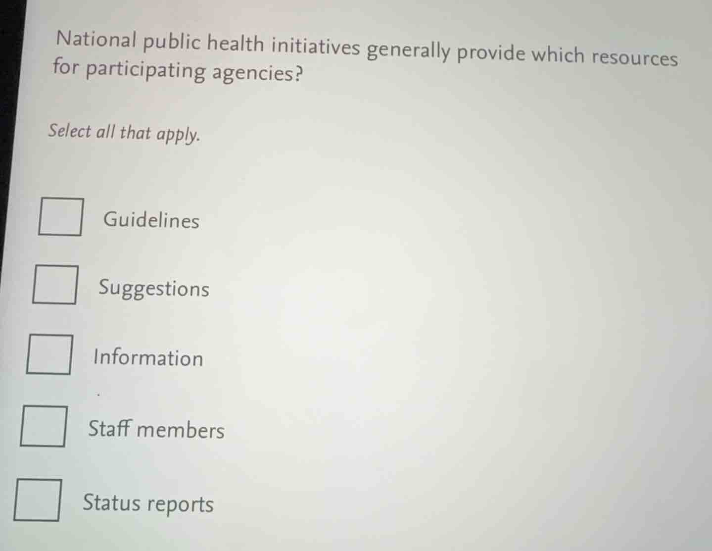 national public health initiatives generally provide which resources for participating agencies?\n\nselect all that apply.\n\nguidelines\nsuggestions\ninformation\nstaff members\nstatus reports