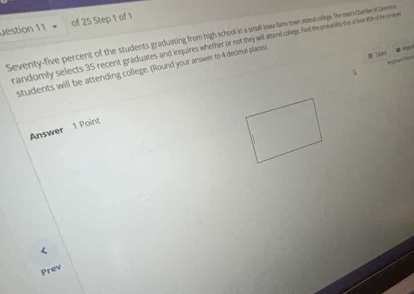 seventy-five percent of the students graduating from high school in a small iowa farm town attend college. the towns chamber of commerce randomly selects 35 recent graduates and inquires whether or not they will attend college. find the probability that at least 85% of the surveyed students will be attending college. (round your answer to 4 decimal places)