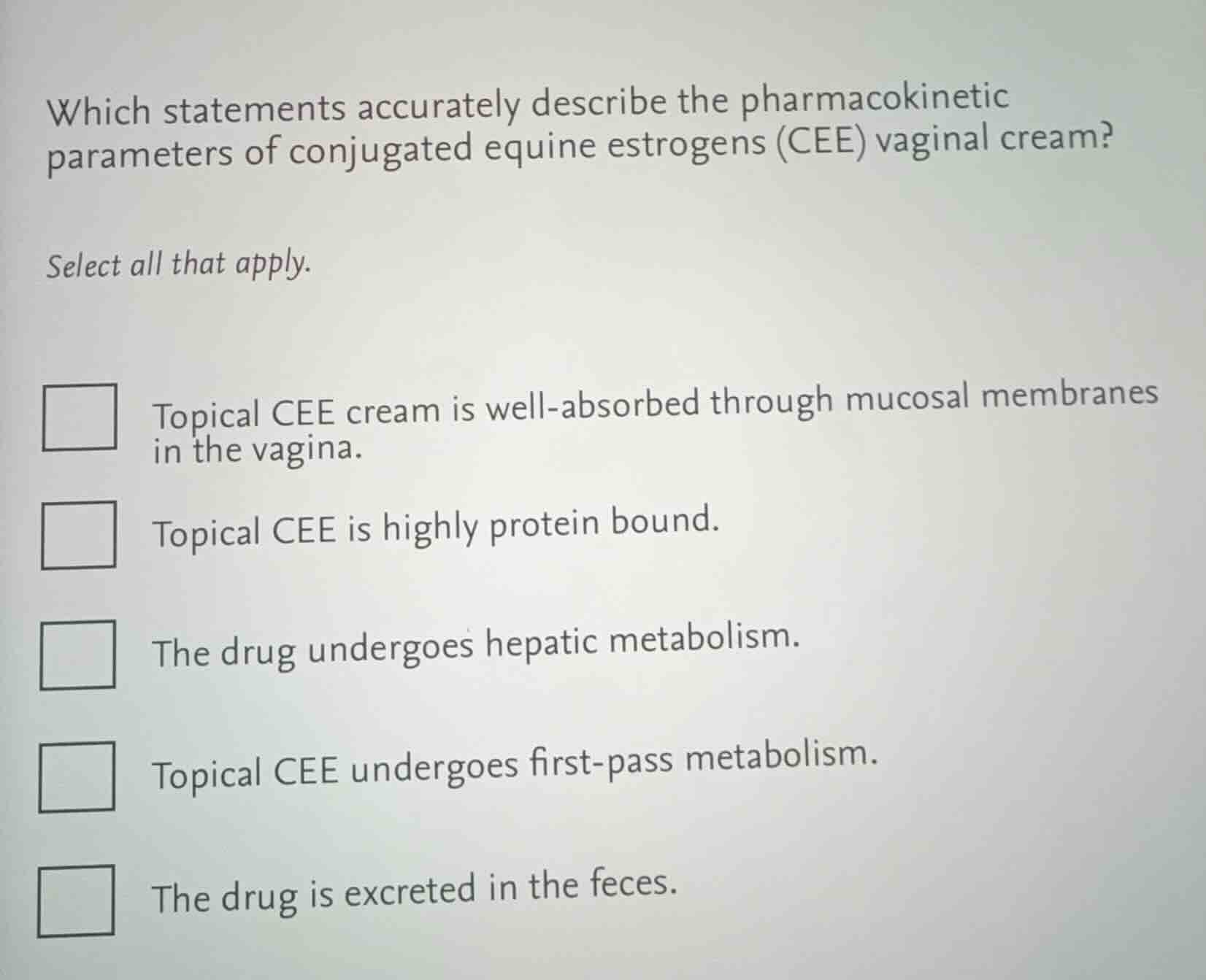 which statements accurately describe the pharmacokinetic parameters of conjugated equine estrogens (cee) vaginal cream?\n\nselect all that apply.\n\ntopical cee cream is well-absorbed through mucosal membranes in the vagina.\ntopical cee is highly protein bound.\nthe drug undergoes hepatic metabolism.\ntopical cee undergoes first-pass metabolism.\nthe drug is excreted in the feces.