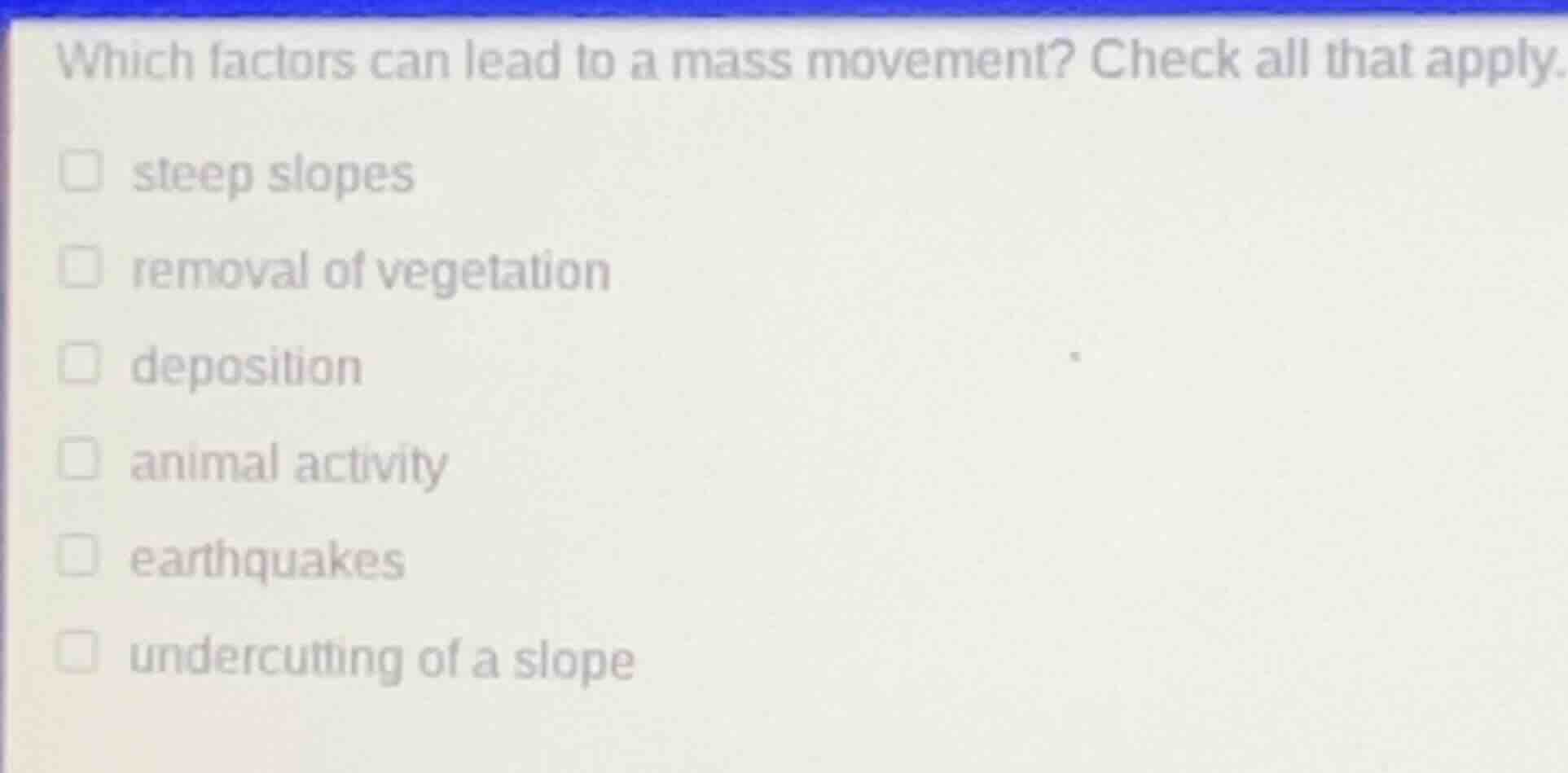 which factors can lead to a mass movement? check all that apply.\n\nsteep slopes\nremoval of vegetation\ndeposition\nanimal activity\nearthquakes\nundercutting of a slope
