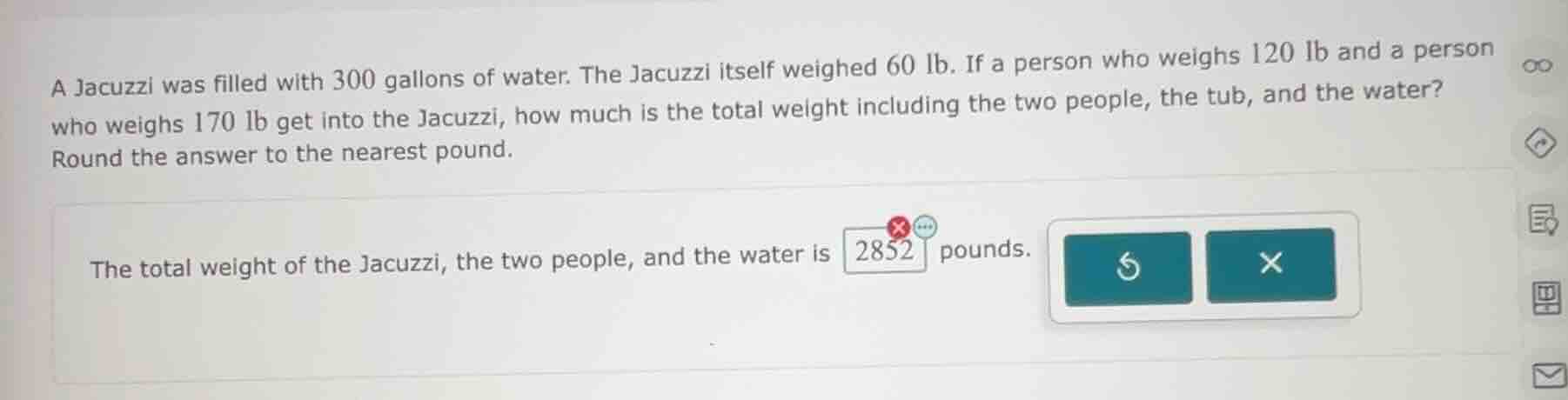 a jacuzzi was filled with 300 gallons of water. the jacuzzi itself weighed 60 lb. if a person who weighs 120 lb and a person who weighs 170 lb get into the jacuzzi, how much is the total weight including the two people, the tub, and the water? round the answer to the nearest pound.\n\nthe total weight of the jacuzzi, the two people, and the water is 2852 pounds.