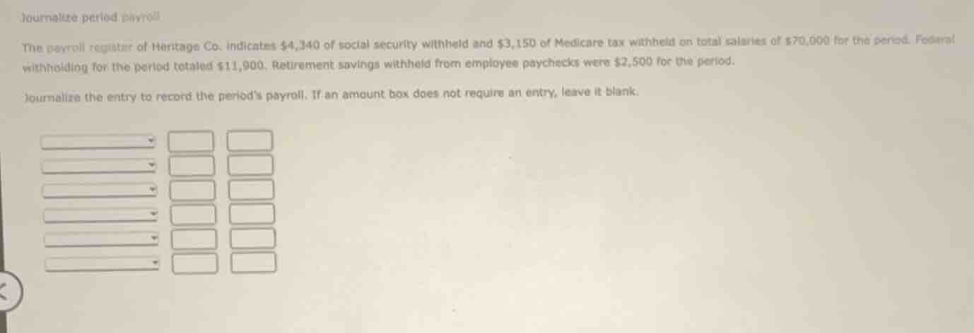 journalize period payroll\n\nthe payroll register of heritage co. indicates $4,340 of social security withheld and $3,150 of medicare tax withheld on total salaries of $70,000 for the period. federal withholding for the period totaled $11,900. retirement savings withheld from employee paychecks were $2,500 for the period.\n\njournalize the entry to record the periods payroll. if an amount box does not require an entry, leave it blank.