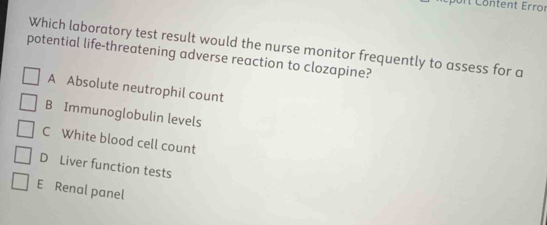 which laboratory test result would the nurse monitor frequently to assess for a potential life-threatening adverse reaction to clozapine?\n\na absolute neutrophil count\nb immunoglobulin levels\nc white blood cell count\nd liver function tests\ne renal panel