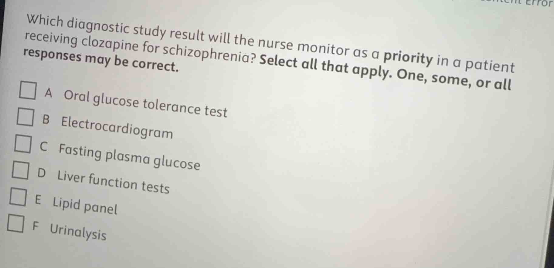 which diagnostic study result will the nurse monitor as a priority in a patient receiving clozapine for schizophrenia? select all that apply. one, some, or all responses may be correct.\n\na oral glucose tolerance test\nb electrocardiogram\nc fasting plasma glucose\nd liver function tests\ne lipid panel\nf urinalysis